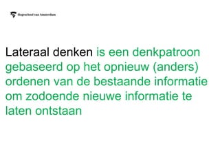 Lateraal denken is een denkpatroon
gebaseerd op het opnieuw (anders)
ordenen van de bestaande informatie
om zodoende nieuwe informatie te
laten ontstaan
 