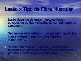 Lesão x Tipo de Fibra Muscular Lesão depende de quais músculos foram ativados de do das variações do comprimento do sarcômero. São necessários estudos qual apliquem músculos com a mesma forma da curva tensão-comprimento. Se isso não resolver a questão, explicações baseados no diâmetro da fibra e nas diferentes proteínas deverão ser considerados 