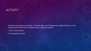 ACTIVITY
• Two forces are applied to an object : 3 N to the right and 5 N downwards. Sketch the forces on the
Cartesian plane and draw the resultant force using these methods
• 1. Tail to head method
• 2. Parallelogram method
 