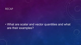 RECAP
• What are scalar and vector quantities and what
are their examples?
 