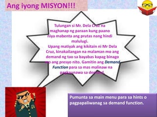 Ang iyong MISYON!!!

               Tulungan si Mr. Dela Cruz na
            maghanap ng paraan kung paano
           niya mabenta ang prutas nang hindi
                         malulugi.
           Upang matiyak ang kikitain ni Mr Dela
          Cruz, kinakailangan na malaman mo ang
          demand ng tao sa bayabas kapag binago
          mo ang presyo nito. Gamitin ang Demand
              Function para sa mas malinaw na
                  pagkaunawa sa demand.




                      Pumunta sa main menu para sa hints o
                      pagpapaliwanag sa demand function.
 