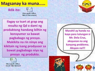 Iklik ito:


  Ilagay sa tsart at grap ang
   resulta ng Qd o dami ng
produktong handang bilhin ng     Marahil ay handa na
     konsyumer sa bawat          kayo para tulungan si
    pagbabago ng presyo.            Mr. Dela Cruz,
  Makikita na rin ninyo ang        aksyunan na ang
                                  kanyang problema.
kikitain ng isang prodyuser sa
                                     Aksyon na!!!
  bawat pagbabago niya ng
     presyo ng produkto.
 
