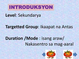 INTRODUKSYON
Level: Sekundarya

Targetted Group: Ikaapat na Antas

Duration /Mode : isang araw/
         Nakasentro sa mag-aaral
 