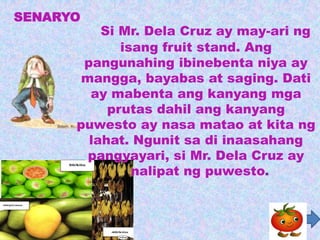 SENARYO
          Si Mr. Dela Cruz ay may-ari ng
             isang fruit stand. Ang
       pangunahing ibinebenta niya ay
       mangga, bayabas at saging. Dati
        ay mabenta ang kanyang mga
           prutas dahil ang kanyang
      puwesto ay nasa matao at kita ng
        lahat. Ngunit sa di inaasahang
        pangyayari, si Mr. Dela Cruz ay
               nalipat ng puwesto.
 