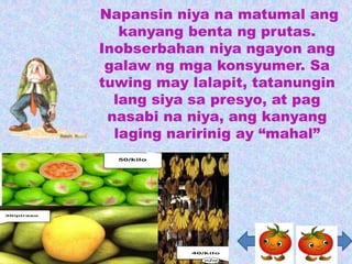 Napansin niya na matumal ang
   kanyang benta ng prutas.
Inobserbahan niya ngayon ang
 galaw ng mga konsyumer. Sa
tuwing may lalapit, tatanungin
  lang siya sa presyo, at pag
 nasabi na niya, ang kanyang
  laging naririnig ay “mahal”
 