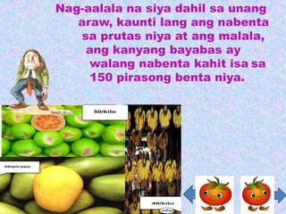 Nag-aalala na siya dahil sa unang
   araw, kaunti lang ang nabenta
   sa prutas niya at ang malala,
    ang kanyang bayabas ay
     walang nabenta kahit isa sa
     150 pirasong benta niya.
 