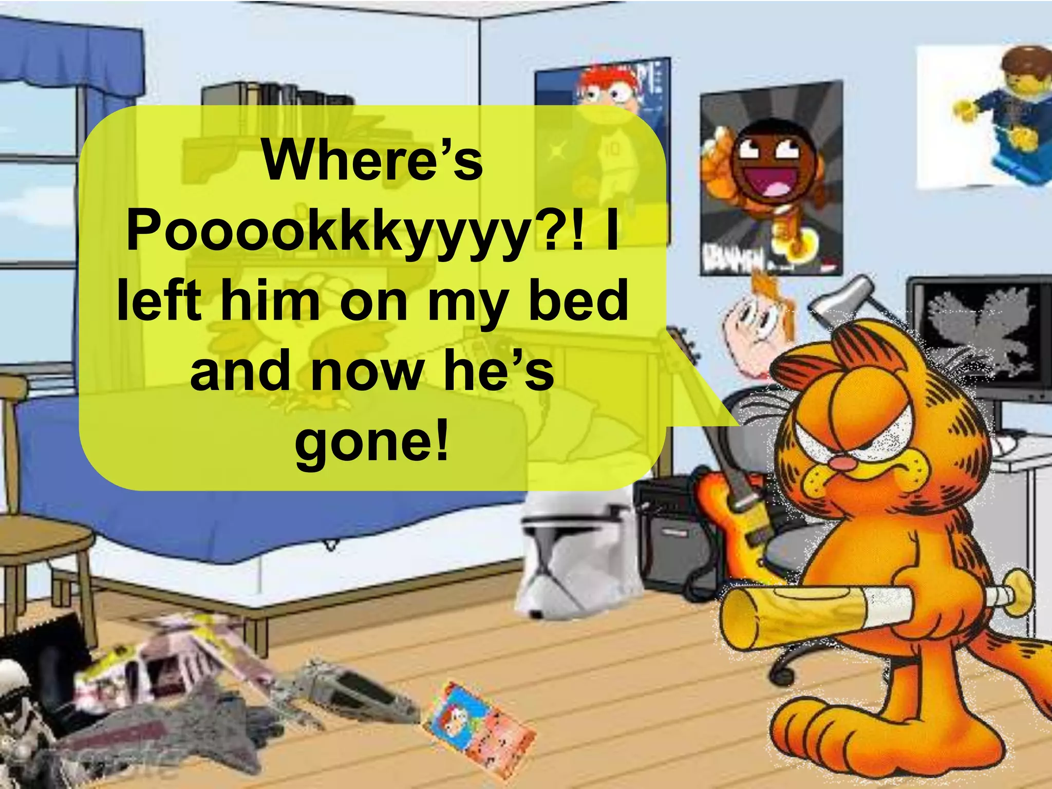 Where’s
Pooookkkyyyy?! I
left him on my bed
and now he’s
gone!
 