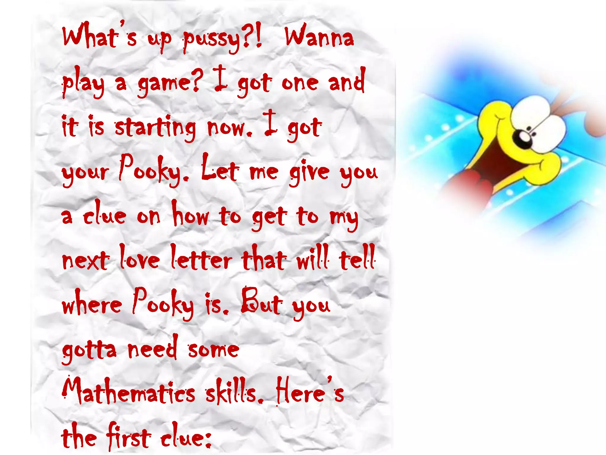 What’s up pussy?! Wanna
play a game? I got one and
it is starting now. I got
your Pooky. Let me give you
a clue on how to get to my
next love letter that will tell
where Pooky is. But you
gotta need some
Mathematics skills. Here’s
the first clue:
 