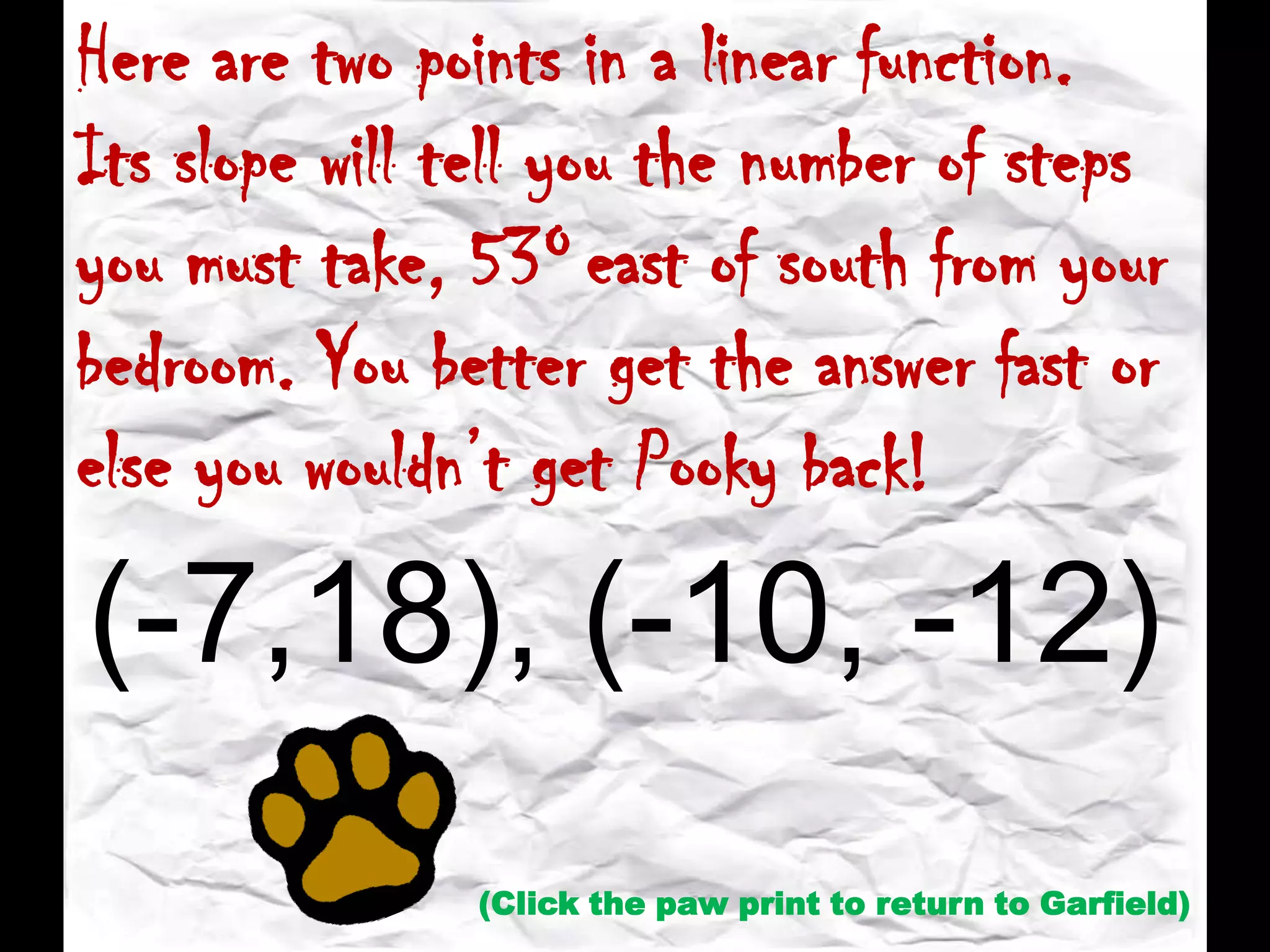 Here are two points in a linear function.
Its slope will tell you the number of steps
you must take, 53O east of south from your
bedroom. You better get the answer fast or
else you wouldn’t get Pooky back!
(-7,18), (-10, -12)
(Click the paw print to return to Garfield)
 