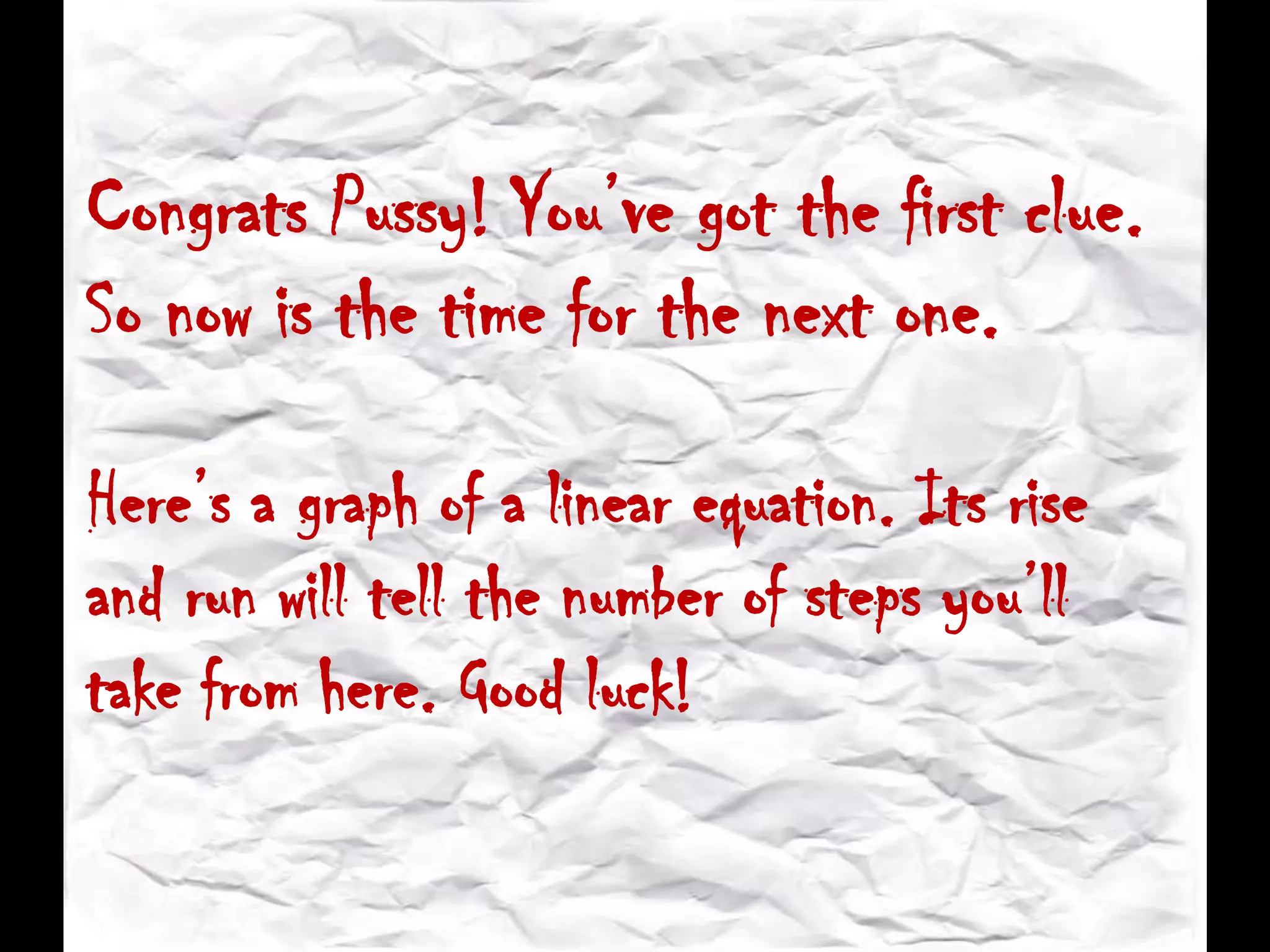 Congrats Pussy! You’ve got the first clue.
So now is the time for the next one.
Here’s a graph of a linear equation. Its rise
and run will tell the number of steps you’ll
take from here. Good luck!
 