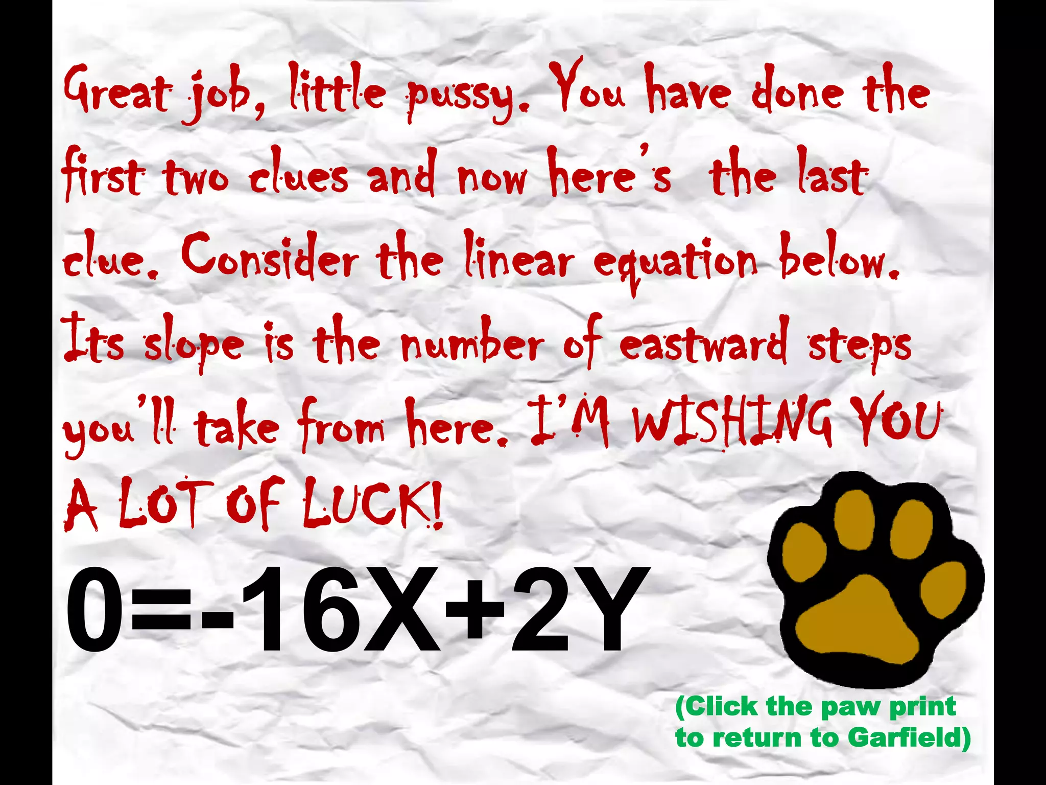 Great job, little pussy. You have done the
first two clues and now here’s the last
clue. Consider the linear equation below.
Its slope is the number of eastward steps
you’ll take from here. I’M WISHING YOU
A LOT OF LUCK!
(Click the paw print
to return to Garfield)
0=-16X+2Y
 