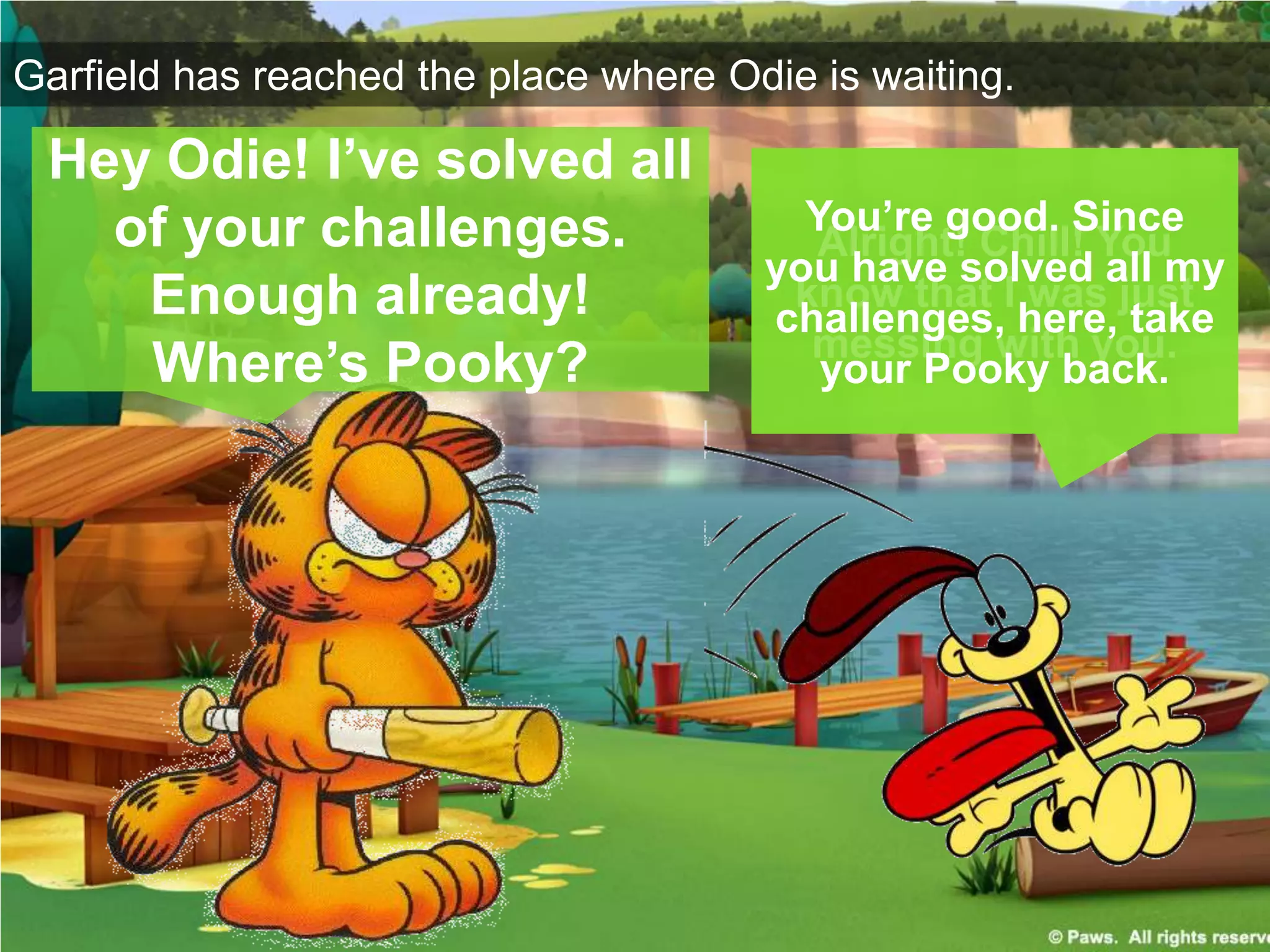 Garfield has reached the place where Odie is waiting.
Hey Odie! I’ve solved all
of your challenges.
Enough already!
Where’s Pooky?
Alright! Chill! You
know that I was just
messing with you.
You’re good. Since
you have solved all my
challenges, here, take
your Pooky back.
 