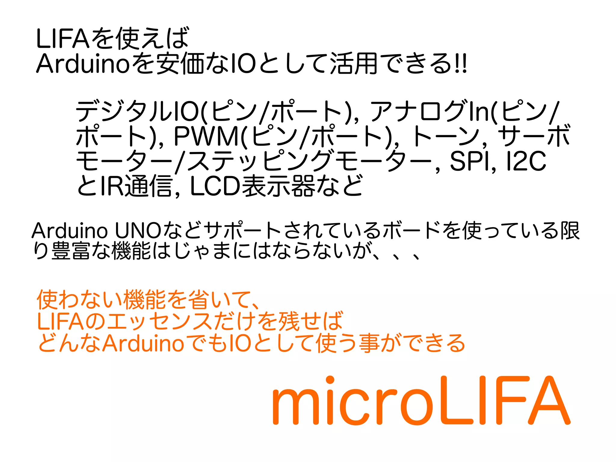 LIFAを使えば 
Arduinoを安価なIOとして活用できる!! 
デジタルIO(ピン/ポート), アナログIn(ピン/ 
ポート), PWM(ピン/ポート), トーン, サーボ 
モーター/ステッピングモーター, SPI, I2C 
とIR通信, LCD表示器など 
Arduino UNOなどサポートされているボードを使っている限 
り豊富な機能はじゃまにはならないが、、、 
使わない機能を省いて、 
LIFAのエッセンスだけを残せば 
どんなArduinoでもIOとして使う事ができる 
microLIFA 
 