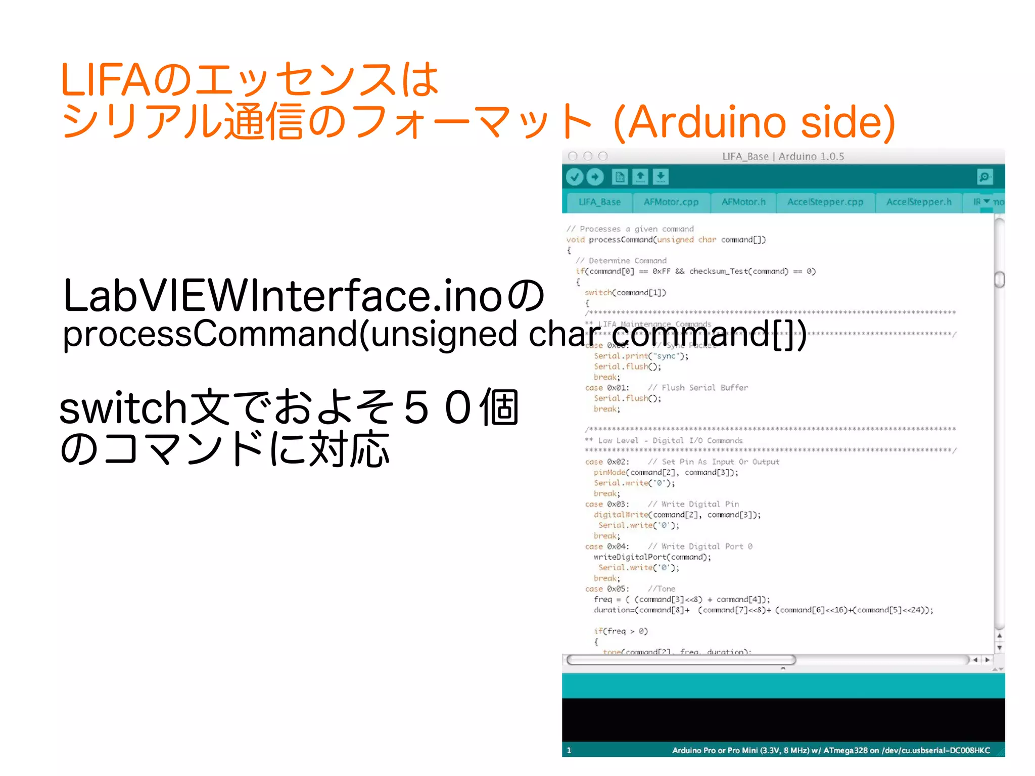 LIFAのエッセンスは 
シリアル通信のフォーマット (Arduino side) 
LabVIEWInterface.inoの 
processCommand(unsigned char command[]) 
switch文でおよそ５０個 
のコマンドに対応 
 