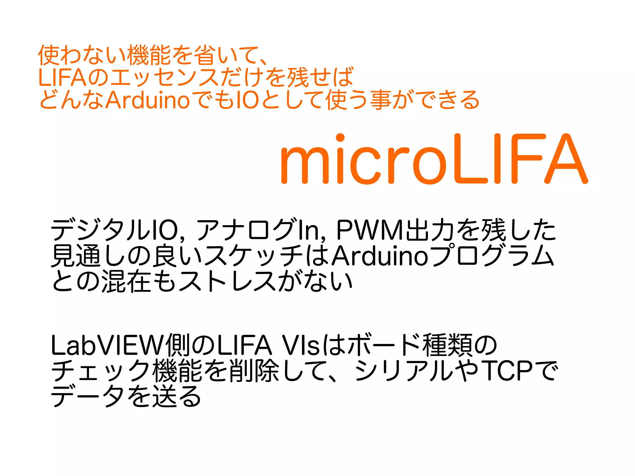 使わない機能を省いて、 
LIFAのエッセンスだけを残せば 
どんなArduinoでもIOとして使う事ができる 
microLIFA 
デジタルIO, アナログIn, PWM出力を残した 
見通しの良いスケッチはArduinoプログラム 
との混在もストレスがない 
LabVIEW側のLIFA VIsはボード種類の 
チェック機能を削除して、シリアルやTCPで 
データを送る 
 