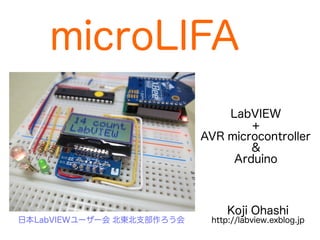 microLIFA 
LabVIEW 
+ 
AVR microcontroller 
& 
Arduino 
Koji Ohashi 
日本LabVIEWユーザー会 北東北支部作ろう会http://labview.exblog.jp 
 