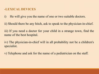 -LEXICAL DEVICES
i) He will give you the name of one or two suitable doctors.
ii) Should there be any hitch, ask to speak to the physician-in-chief.
iii) If you need a doctor for your child in a strange town, find the
name of the best hospital.
iv) The physician-in-chief will in all probability not be a children's
specialist.
v) Telephone and ask for the name of a pediatrician on the staff.
 