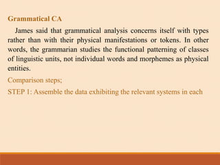 Grammatical CA
James said that grammatical analysis concerns itself with types
rather than with their physical manifestations or tokens. In other
words, the grammarian studies the functional patterning of classes
of linguistic units, not individual words and morphemes as physical
entities.
Comparison steps;
STEP 1: Assemble the data exhibiting the relevant systems in each
 