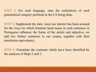 STEP 2: For each language, state the realizations of each
grammatical category pertinent to the CA being done.
STEP 3; Supplement the data: since our interest has been aroused
for the ways (in which feminine head nouns in such sentences in
Portuguese influence the forms of the article and adjective, we
add two further sentences to our corpus, together with their
translation equivalents).
STEP 4: Formulate the contrasts which have been identified by
the analyses of Steps 2 and 3.
 