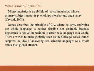 What is microlinguistics?
Microlinguistics is a subfield of macrolinguistics, whose
primary subject-matter is phonology, morphology and syntax
(Crystal, 2008).
James describes the principle of CA, where he says, analyzing
the whole language is neither feasible nor desirable because
linguistics is not yet in position to describe a language as a whole.
There are tries to make globally such as the Chicago series. James
supports the idea of analyzing two selected languages as a whole
rather than global attempt.
 
