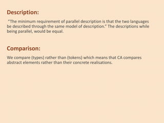 Description:
“The minimum requirement of parallel description is that the two languages
be described through the same model of description.” The descriptions while
being parallel, would be equal.
Comparison:
We compare (types) rather than (tokens) which means that CA compares
abstract elements rather than their concrete realisations.
 