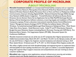 CORPORATE PROFILE OF MICROLINK
About Microlink
 Microlink Investment Limited is an incorporated limited liability company and our expertise
covers Local Area Network, Metropolitan Area Network,WideArea Network,Virtual Private
Network,Wireless Network (Radio, Microwave, Point to Point and Point to Multipoint),Unified
Communication,Intercom (Analog,Digital &VoIP), Network Attached Storage (NAS), Storage
Area Network (SAN),System Integration - Firewall {Hardware & Software}, Router,Active
Directory Server, Domain Name Server,Application Server,Web Mail/MS Exchange,Remote
Backup,e-Portal development,Software solutions,e-Learning,Supply and installation of Personal
Computers, Laptops, Printers,education instructional materials,Access Control/Electronics
Visitors’ Management System,Analogue CCTV/ IPVideo Surveillance System (Wired &
Wireless), Turnstile/Interlocking/Walkthrough Metal Detectors/ Bulletproof Door. Multi-Tenant
Video Door Entry System. Hotel Electronic Locks. CableTV andTV Distribution Network.
Burglar/Intrusion Detection System (including Electric Perimeter Fencing with GSM Alert), Fire
Detection/Alarm System, Fire Suppression System (FM 200), Discussion System for
Conference Hall/Room
 Microlink Investment Limited was one of the two (2) ICT companies from Nigeria represented at the
Unified Communications Expo, March 8-9, 2011 and March 7-8, 2012 at the Olympia,London, UK and
the only 3CX Partner in Nigeria. Our Engineers received introductory and advanced training on 3CX
Phone SystemVersion 10 between June 8th to 9th, 2011 at 3CX, HamptonWick, Kingston,London, UK.
 We utilize a highly trained and multi-disciplined design and engineering team to implement best-
of-breed platforms from leading manufacturers.Our goal is to deliver a successful deployment
along with superior Day-2 support resources and comprehensive end-user training to ensure
customer satisfaction.
 Microlink helps integrate voice applications,network infrastructure,security, and wireless
solutions along with flexible deployment options for companies of all sizes.
 