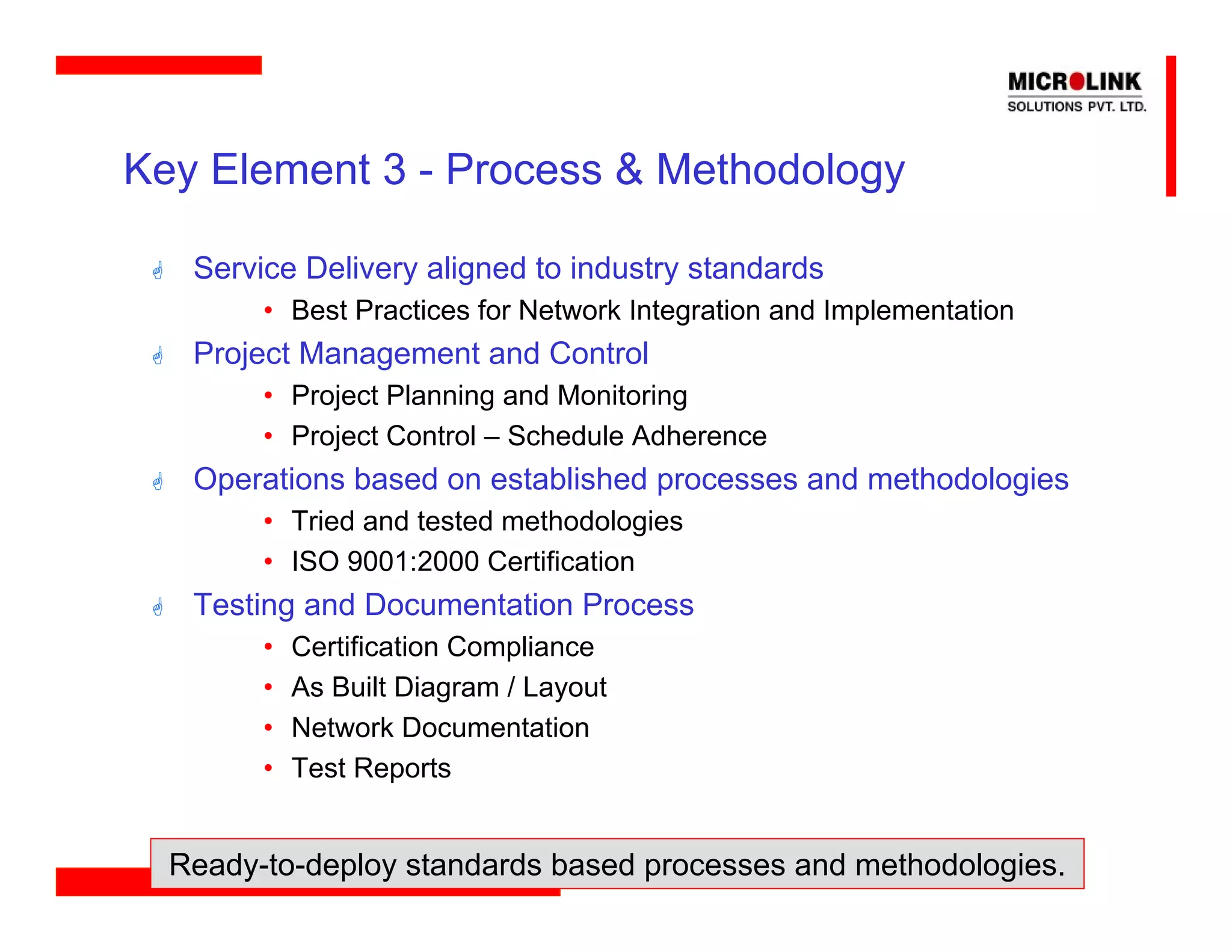 Key Element 3 - Process & Methodology

   Service Delivery aligned to industry standards
        • Best Practices for Network Integration and Implementation
   Project Management and Control
        • Project Planning and Monitoring
        • Project Control – Schedule Adherence
   Operations based on established processes and methodologies
        • Tried and tested methodologies
        • ISO 9001:2000 Certification
   Testing and Documentation Process
        •   Certification Compliance
        •   As Built Diagram / Layout
        •   Network Documentation
        •   Test Reports


  Ready-to-deploy standards based processes and methodologies.
 