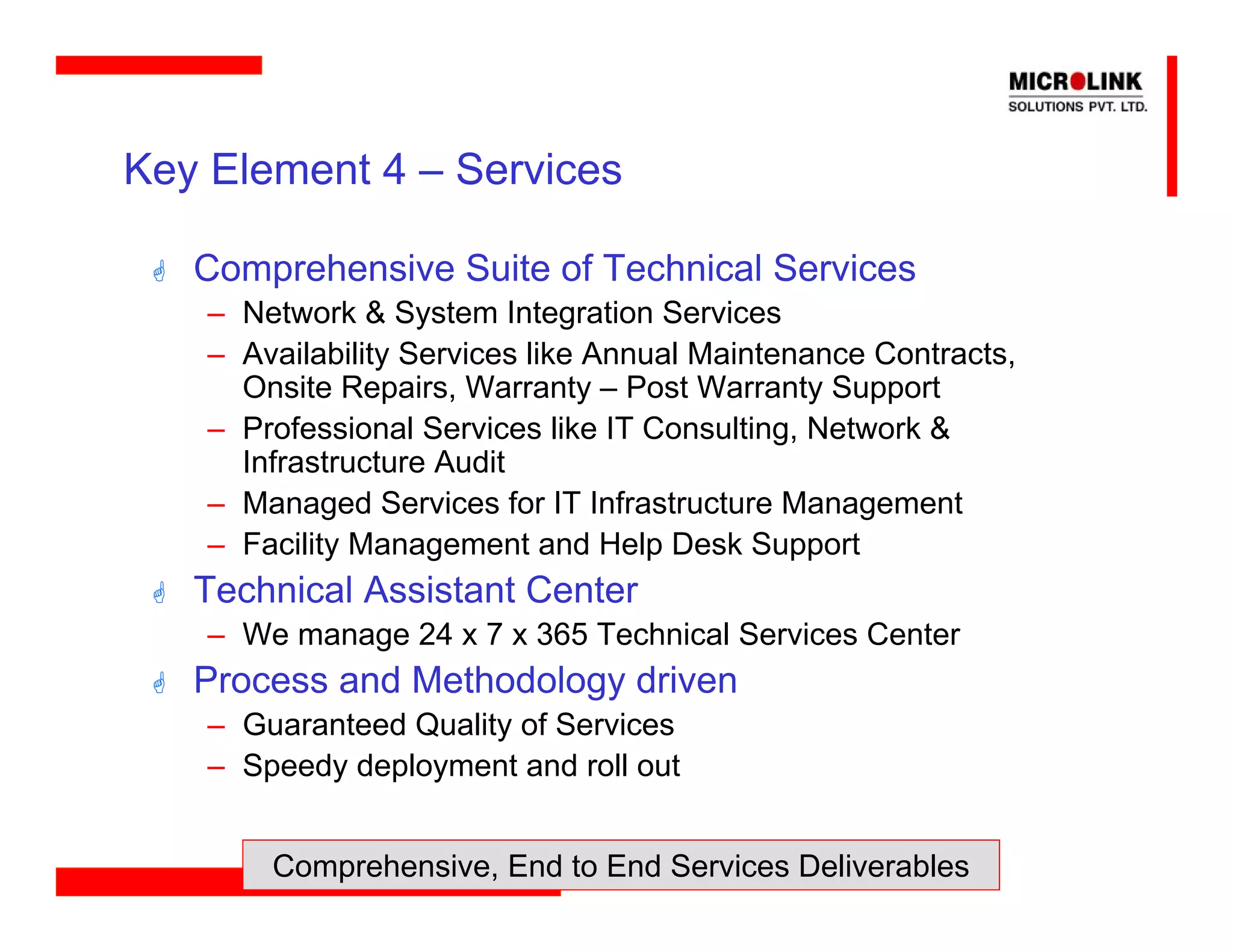 Key Element 4 – Services

   Comprehensive Suite of Technical Services
    – Network & System Integration Services
    – Availability Services like Annual Maintenance Contracts,
      Onsite Repairs, Warranty – Post Warranty Support
    – Professional Services like IT Consulting, Network &
      Infrastructure Audit
    – Managed Services for IT Infrastructure Management
    – Facility Management and Help Desk Support
   Technical Assistant Center
    – We manage 24 x 7 x 365 Technical Services Center
   Process and Methodology driven
    – Guaranteed Quality of Services
    – Speedy deployment and roll out


        Comprehensive, End to End Services Deliverables
 