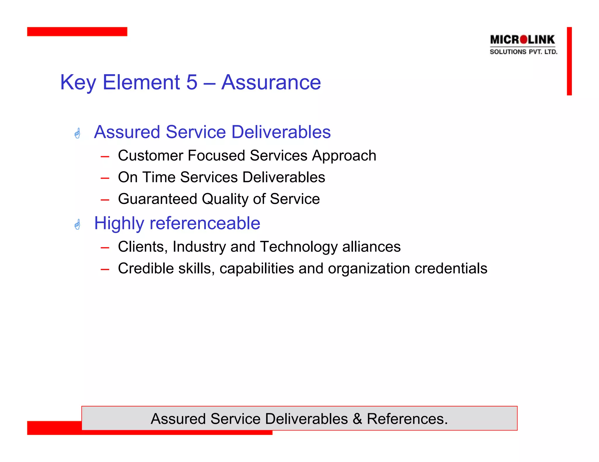 Key Element 5 – Assurance

   Assured Service Deliverables
   – Customer Focused Services Approach
   – On Time Services Deliverables
   – Guaranteed Quality of Service
   Highly referenceable
   – Clients, Industry and Technology alliances
   – Credible skills, capabilities and organization credentials




          Assured Service Deliverables & References.
 