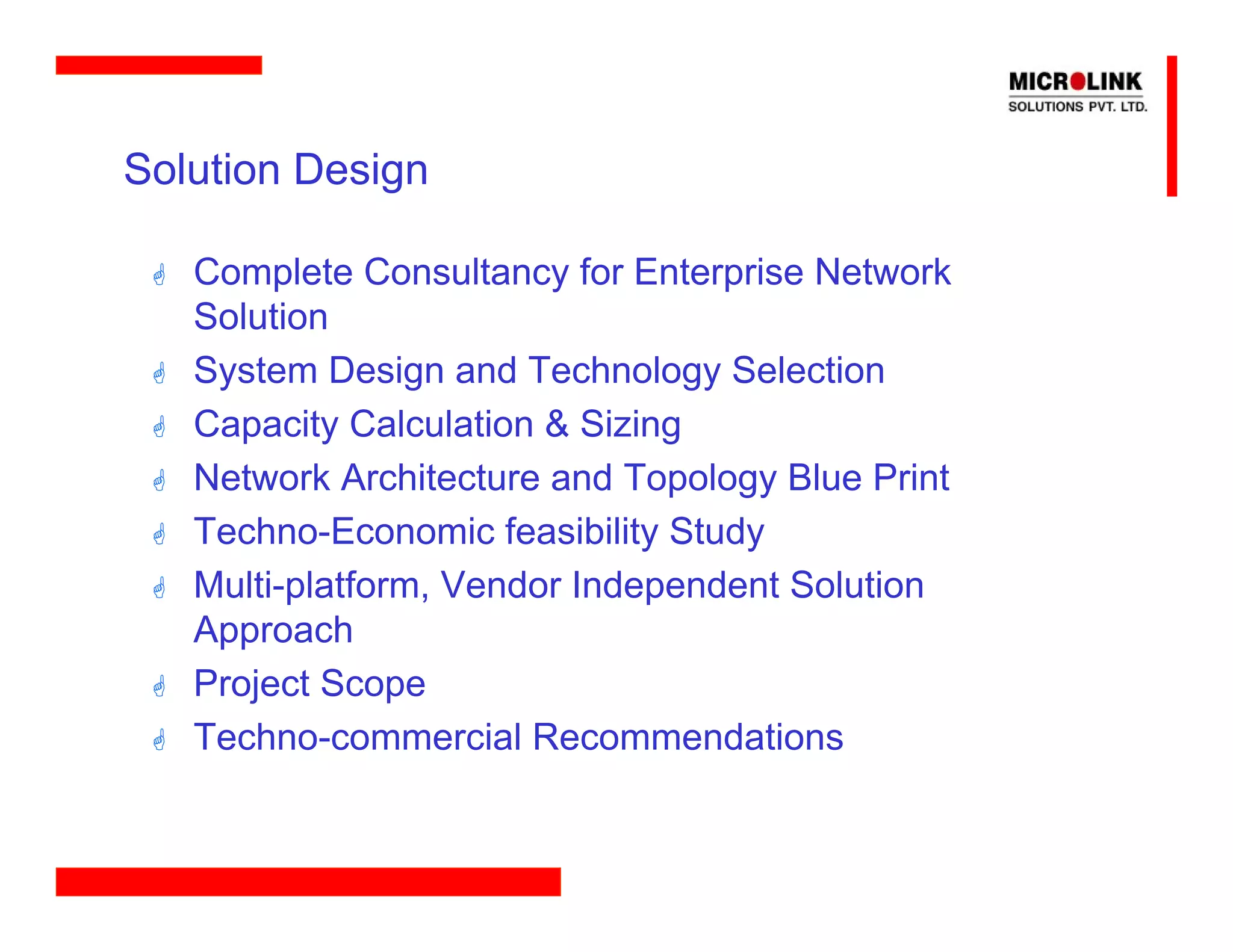 Solution Design

   Complete Consultancy for Enterprise Network
   Solution
   System Design and Technology Selection
   Capacity Calculation & Sizing
   Network Architecture and Topology Blue Print
   Techno-Economic feasibility Study
   Multi-platform, Vendor Independent Solution
   Approach
   Project Scope
   Techno-commercial Recommendations
 