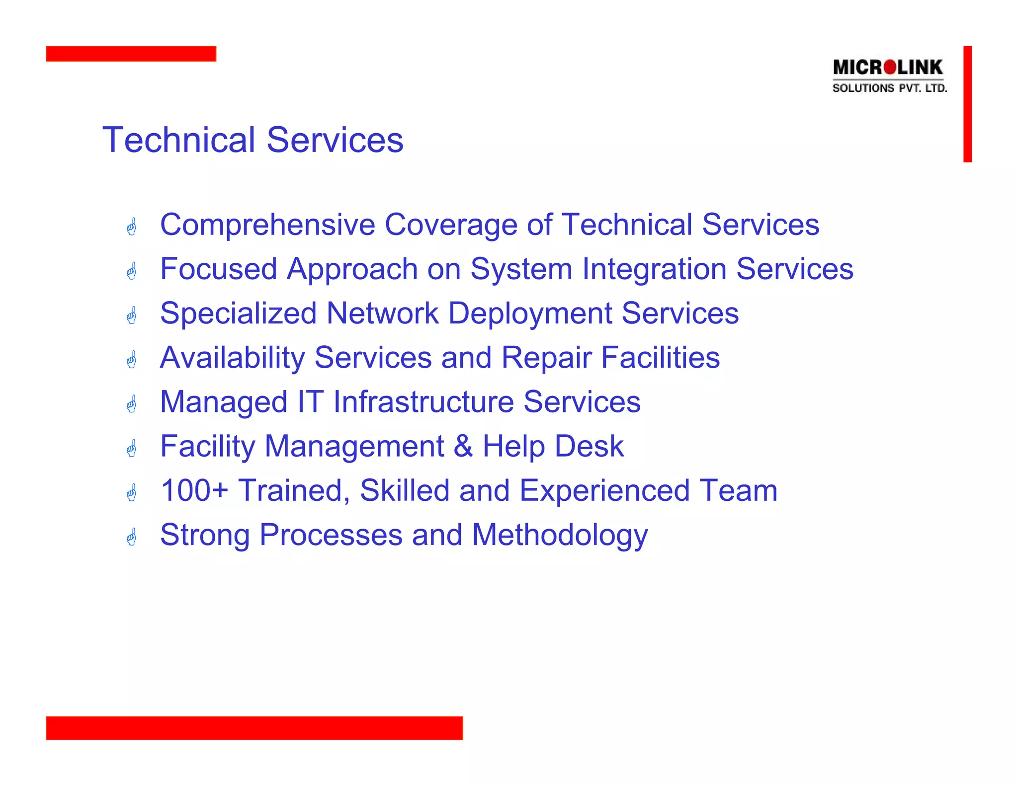 Technical Services

   Comprehensive Coverage of Technical Services
   Focused Approach on System Integration Services
   Specialized Network Deployment Services
   Availability Services and Repair Facilities
   Managed IT Infrastructure Services
   Facility Management & Help Desk
   100+ Trained, Skilled and Experienced Team
   Strong Processes and Methodology
 