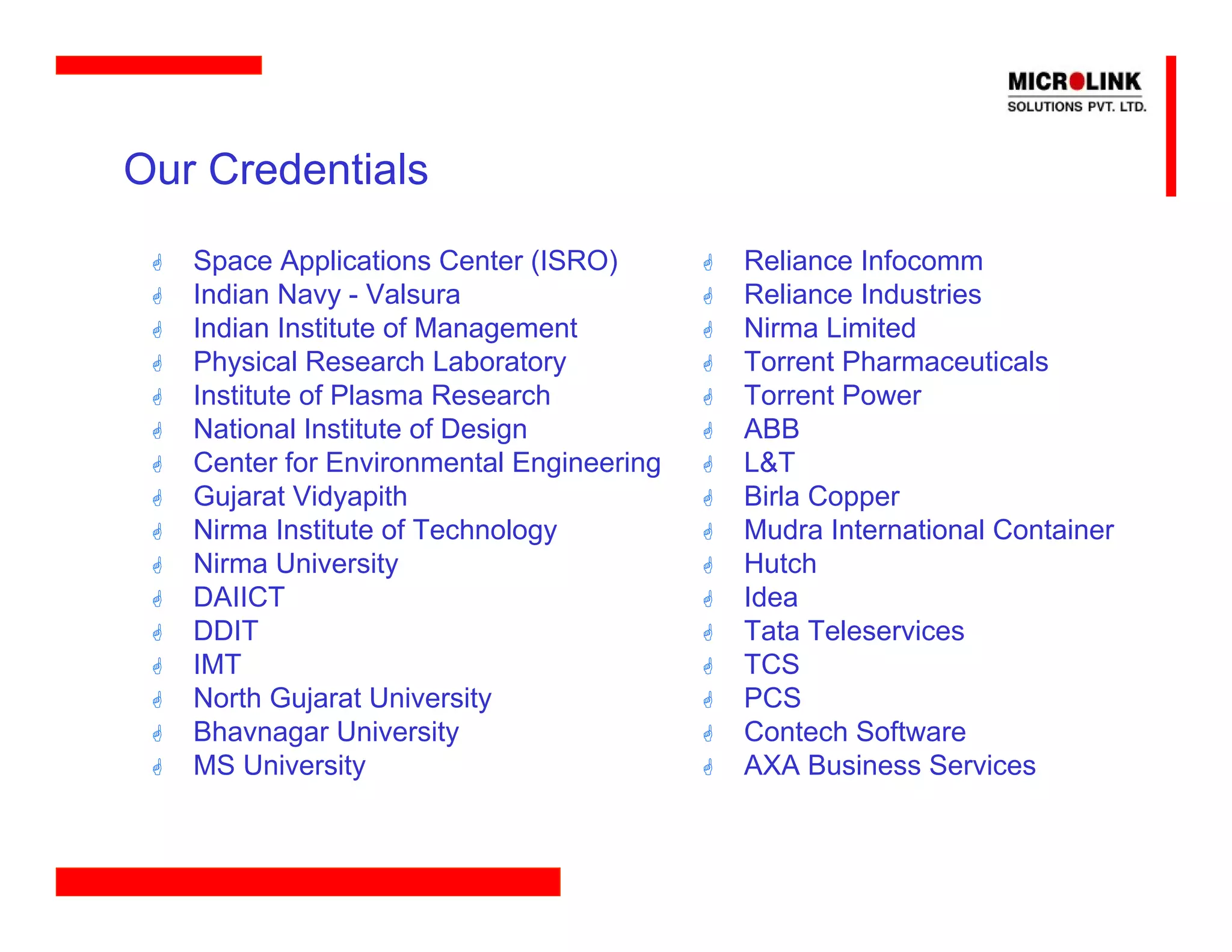 Our Credentials
   Space Applications Center (ISRO)       Reliance Infocomm
   Indian Navy - Valsura                  Reliance Industries
   Indian Institute of Management         Nirma Limited
   Physical Research Laboratory           Torrent Pharmaceuticals
   Institute of Plasma Research           Torrent Power
   National Institute of Design           ABB
   Center for Environmental Engineering   L&T
   Gujarat Vidyapith                      Birla Copper
   Nirma Institute of Technology          Mudra International Container
   Nirma University                       Hutch
   DAIICT                                 Idea
   DDIT                                   Tata Teleservices
   IMT                                    TCS
   North Gujarat University               PCS
   Bhavnagar University                   Contech Software
   MS University                          AXA Business Services
 
