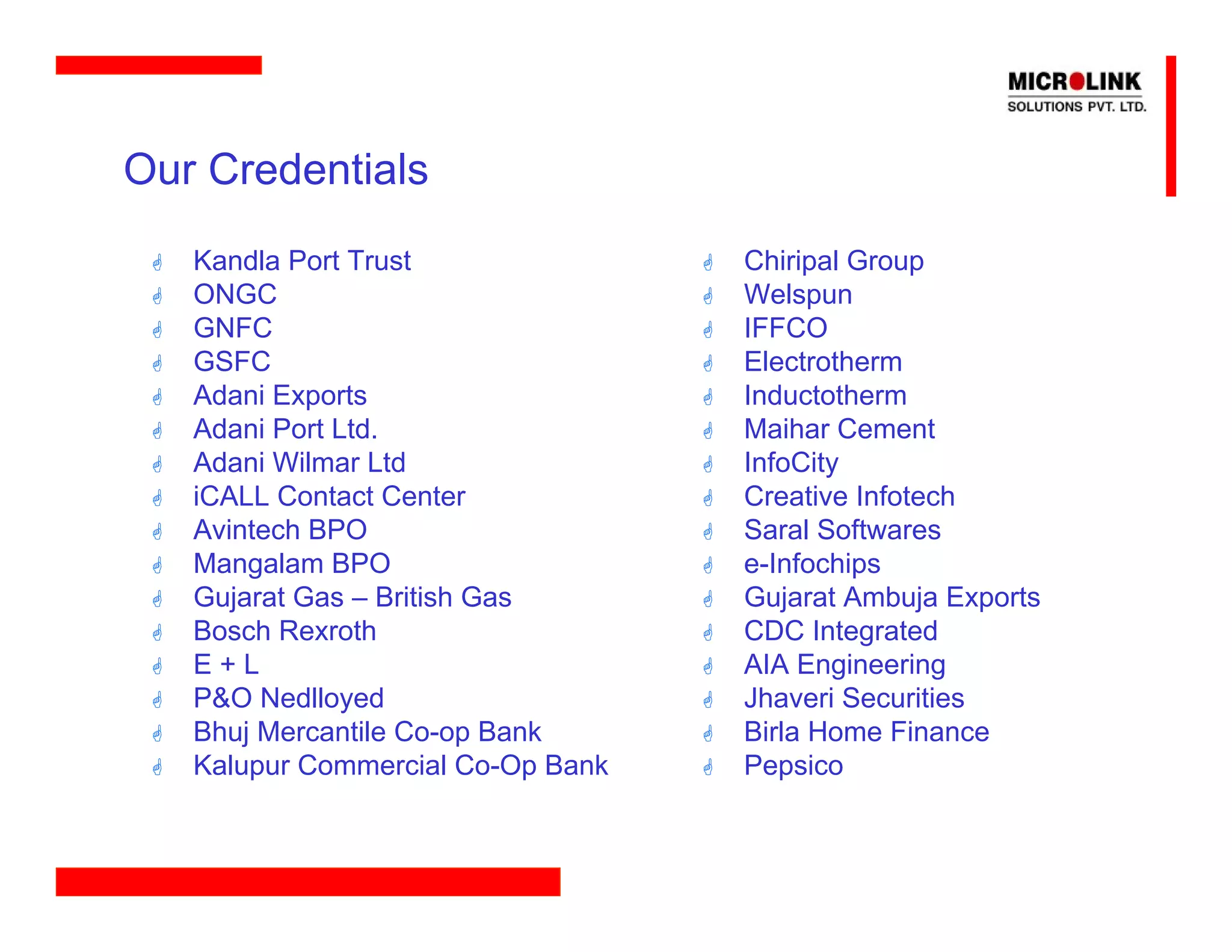 Our Credentials
   Kandla Port Trust               Chiripal Group
   ONGC                            Welspun
   GNFC                            IFFCO
   GSFC                            Electrotherm
   Adani Exports                   Inductotherm
   Adani Port Ltd.                 Maihar Cement
   Adani Wilmar Ltd                InfoCity
   iCALL Contact Center            Creative Infotech
   Avintech BPO                    Saral Softwares
   Mangalam BPO                    e-Infochips
   Gujarat Gas – British Gas       Gujarat Ambuja Exports
   Bosch Rexroth                   CDC Integrated
   E+L                             AIA Engineering
   P&O Nedlloyed                   Jhaveri Securities
   Bhuj Mercantile Co-op Bank      Birla Home Finance
   Kalupur Commercial Co-Op Bank   Pepsico
 