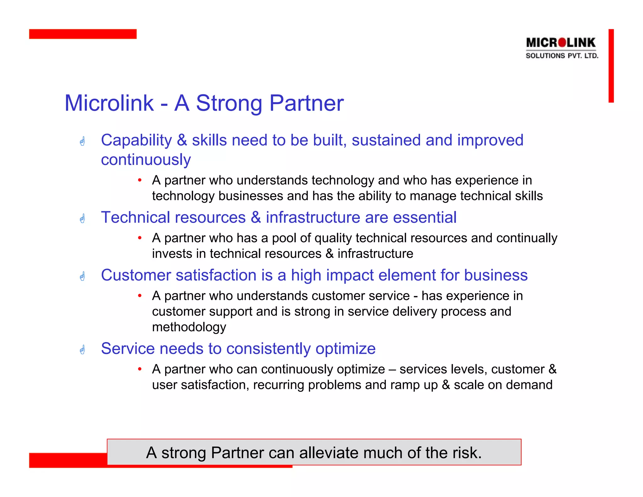 Microlink - A Strong Partner
   Capability & skills need to be built, sustained and improved
   continuously
        • A partner who understands technology and who has experience in
          technology businesses and has the ability to manage technical skills
   Technical resources & infrastructure are essential
        • A partner who has a pool of quality technical resources and continually
          invests in technical resources & infrastructure
   Customer satisfaction is a high impact element for business
        • A partner who understands customer service - has experience in
          customer support and is strong in service delivery process and
          methodology
   Service needs to consistently optimize
        • A partner who can continuously optimize – services levels, customer &
          user satisfaction, recurring problems and ramp up & scale on demand




         A strong Partner can alleviate much of the risk.
 