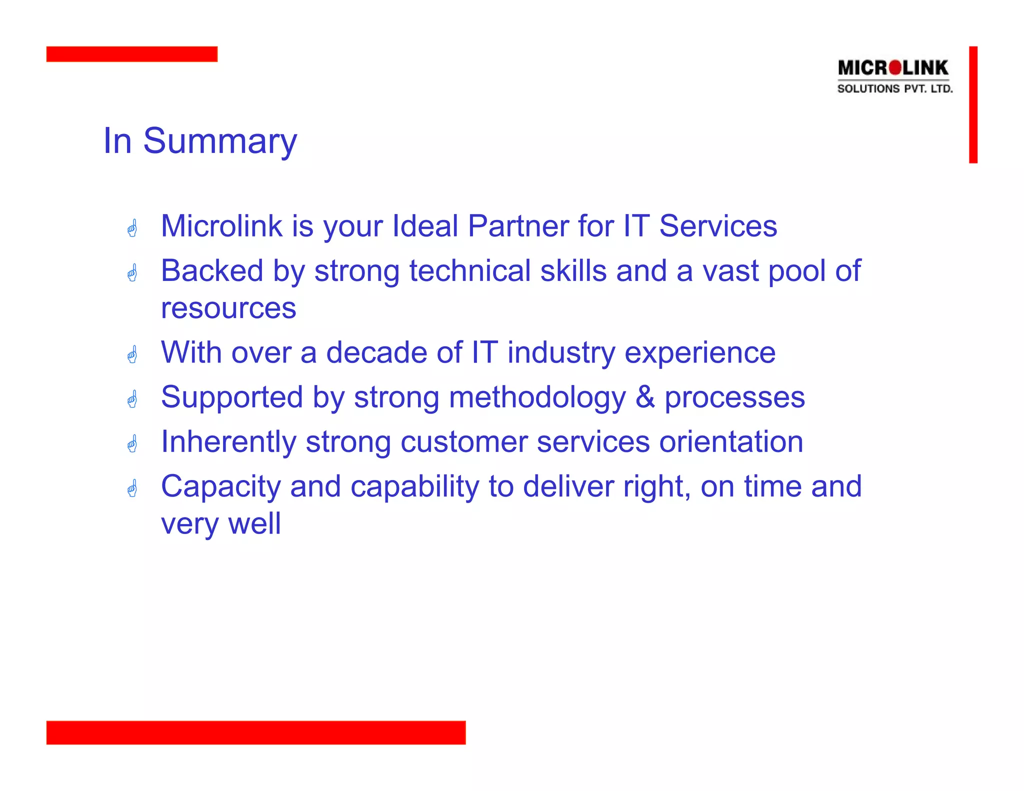 In Summary

  Microlink is your Ideal Partner for IT Services
  Backed by strong technical skills and a vast pool of
  resources
  With over a decade of IT industry experience
  Supported by strong methodology & processes
  Inherently strong customer services orientation
  Capacity and capability to deliver right, on time and
  very well
 