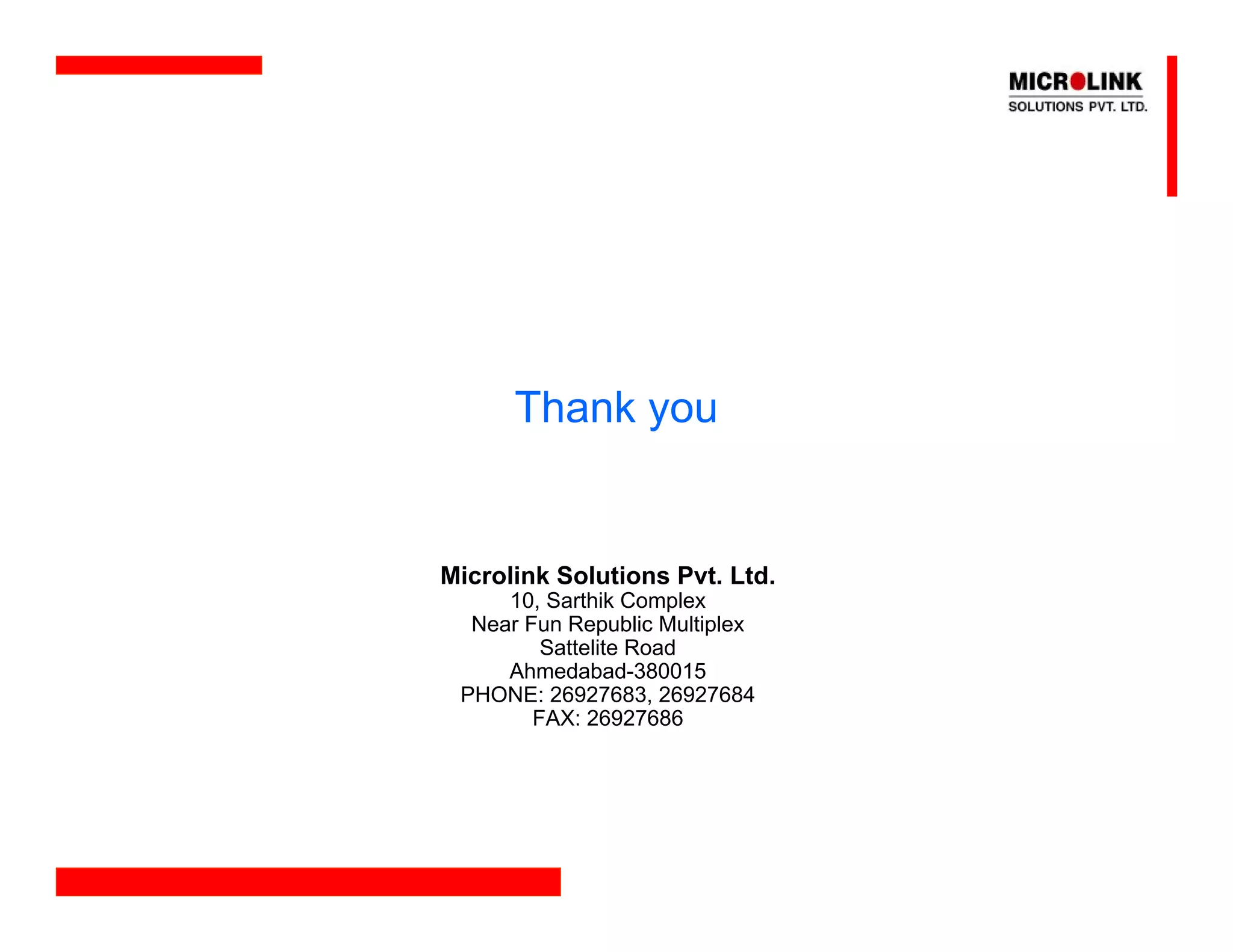 Thank you


Microlink Solutions Pvt. Ltd.
     10, Sarthik Complex
  Near Fun Republic Multiplex
         Sattelite Road
     Ahmedabad-380015
 PHONE: 26927683, 26927684
        FAX: 26927686
 