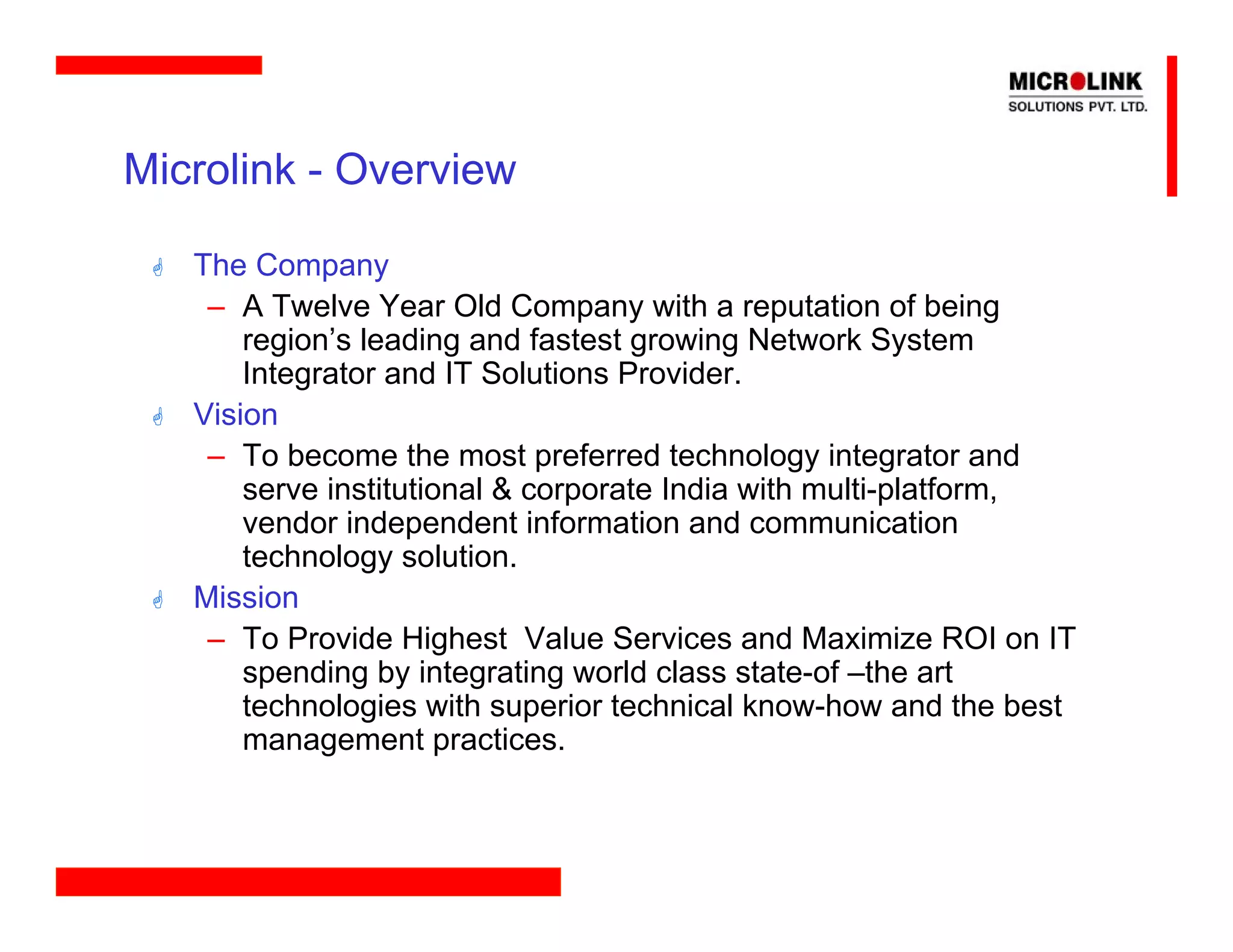 Microlink - Overview

   The Company
    – A Twelve Year Old Company with a reputation of being
       region’s leading and fastest growing Network System
       Integrator and IT Solutions Provider.
   Vision
    – To become the most preferred technology integrator and
       serve institutional & corporate India with multi-platform,
       vendor independent information and communication
       technology solution.
   Mission
    – To Provide Highest Value Services and Maximize ROI on IT
       spending by integrating world class state-of –the art
       technologies with superior technical know-how and the best
       management practices.
 