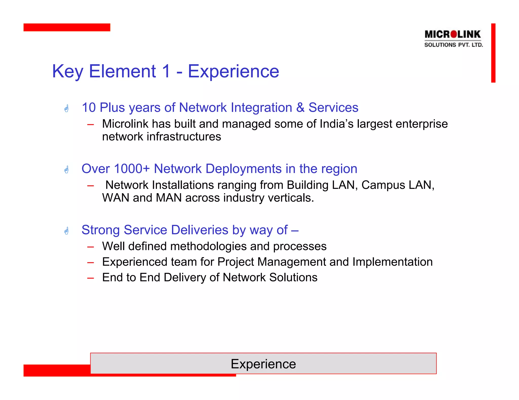 Key Element 1 - Experience
   10 Plus years of Network Integration & Services
    – Microlink has built and managed some of India’s largest enterprise
      network infrastructures

   Over 1000+ Network Deployments in the region
    – Network Installations ranging from Building LAN, Campus LAN,
      WAN and MAN across industry verticals.

   Strong Service Deliveries by way of –
    – Well defined methodologies and processes
    – Experienced team for Project Management and Implementation
    – End to End Delivery of Network Solutions




                               Experience
 