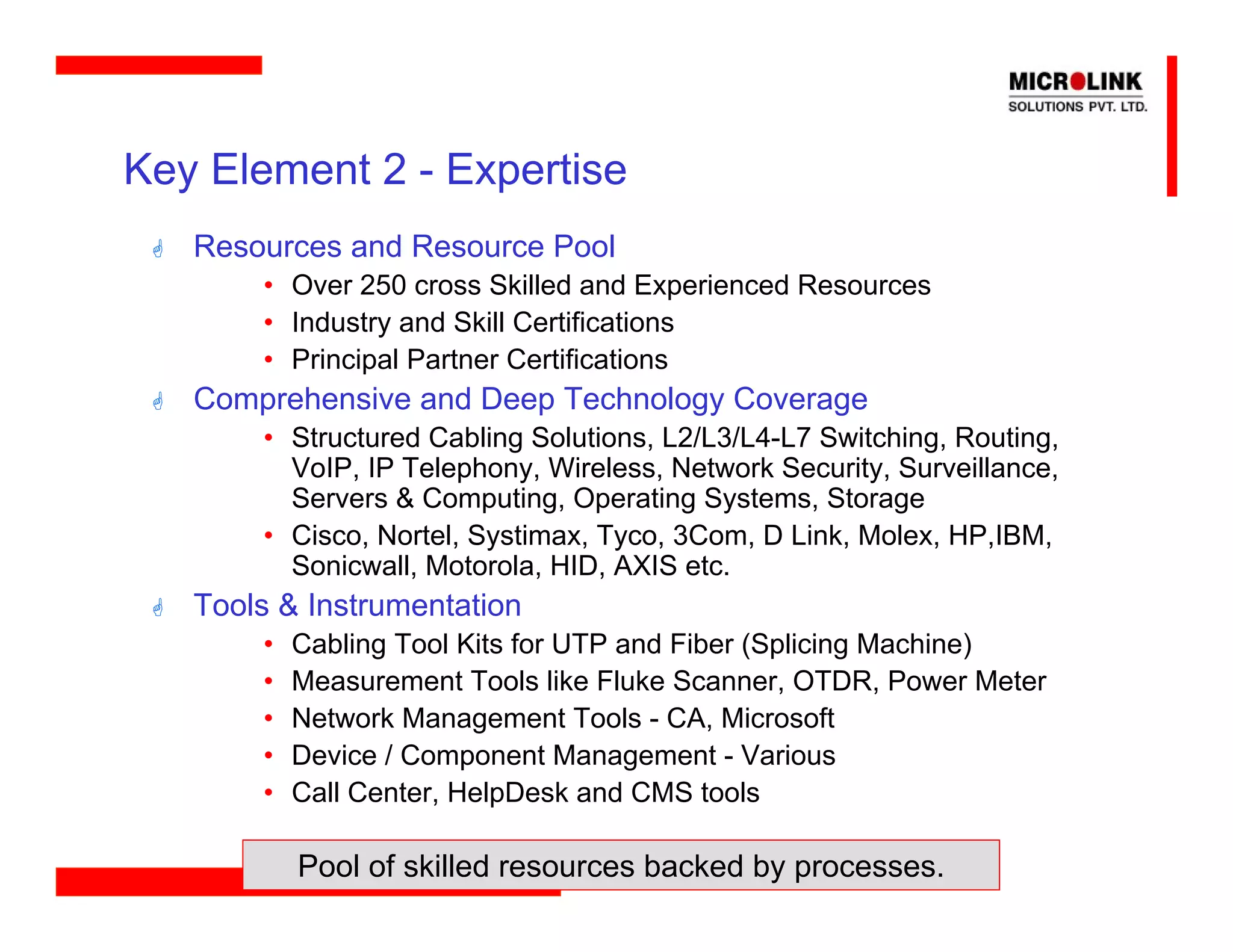 Key Element 2 - Expertise
   Resources and Resource Pool
       • Over 250 cross Skilled and Experienced Resources
       • Industry and Skill Certifications
       • Principal Partner Certifications
   Comprehensive and Deep Technology Coverage
       • Structured Cabling Solutions, L2/L3/L4-L7 Switching, Routing,
         VoIP, IP Telephony, Wireless, Network Security, Surveillance,
         Servers & Computing, Operating Systems, Storage
       • Cisco, Nortel, Systimax, Tyco, 3Com, D Link, Molex, HP,IBM,
         Sonicwall, Motorola, HID, AXIS etc.
   Tools & Instrumentation
       •   Cabling Tool Kits for UTP and Fiber (Splicing Machine)
       •   Measurement Tools like Fluke Scanner, OTDR, Power Meter
       •   Network Management Tools - CA, Microsoft
       •   Device / Component Management - Various
       •   Call Center, HelpDesk and CMS tools

           Pool of skilled resources backed by processes.
 