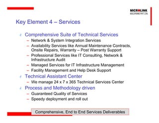Key Element 4 – Services

   Comprehensive Suite of Technical Services
    – Network & System Integration Services
    – Availability Services like Annual Maintenance Contracts,
      Onsite Repairs, Warranty – Post Warranty Support
    – Professional Services like IT Consulting, Network &
      Infrastructure Audit
    – Managed Services for IT Infrastructure Management
    – Facility Management and Help Desk Support
   Technical Assistant Center
    – We manage 24 x 7 x 365 Technical Services Center
   Process and Methodology driven
    – Guaranteed Quality of Services
    – Speedy deployment and roll out


        Comprehensive, End to End Services Deliverables
 