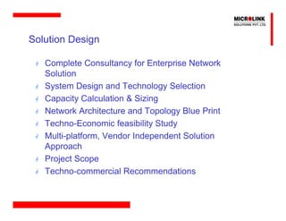 Solution Design

   Complete Consultancy for Enterprise Network
   Solution
   System Design and Technology Selection
   Capacity Calculation & Sizing
   Network Architecture and Topology Blue Print
   Techno-Economic feasibility Study
   Multi-platform, Vendor Independent Solution
   Approach
   Project Scope
   Techno-commercial Recommendations
 