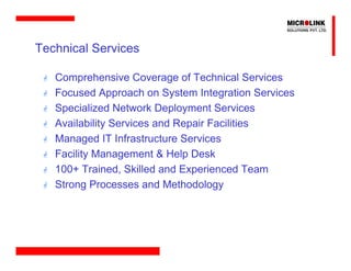 Technical Services

   Comprehensive Coverage of Technical Services
   Focused Approach on System Integration Services
   Specialized Network Deployment Services
   Availability Services and Repair Facilities
   Managed IT Infrastructure Services
   Facility Management & Help Desk
   100+ Trained, Skilled and Experienced Team
   Strong Processes and Methodology
 