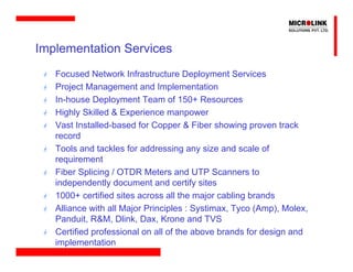 Implementation Services
   Focused Network Infrastructure Deployment Services
   Project Management and Implementation
   In-house Deployment Team of 150+ Resources
   Highly Skilled & Experience manpower
   Vast Installed-based for Copper & Fiber showing proven track
   record
   Tools and tackles for addressing any size and scale of
   requirement
   Fiber Splicing / OTDR Meters and UTP Scanners to
   independently document and certify sites
   1000+ certified sites across all the major cabling brands
   Alliance with all Major Principles : Systimax, Tyco (Amp), Molex,
   Panduit, R&M, Dlink, Dax, Krone and TVS
   Certified professional on all of the above brands for design and
   implementation
 