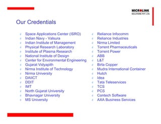 Our Credentials
   Space Applications Center (ISRO)       Reliance Infocomm
   Indian Navy - Valsura                  Reliance Industries
   Indian Institute of Management         Nirma Limited
   Physical Research Laboratory           Torrent Pharmaceuticals
   Institute of Plasma Research           Torrent Power
   National Institute of Design           ABB
   Center for Environmental Engineering   L&T
   Gujarat Vidyapith                      Birla Copper
   Nirma Institute of Technology          Mudra International Container
   Nirma University                       Hutch
   DAIICT                                 Idea
   DDIT                                   Tata Teleservices
   IMT                                    TCS
   North Gujarat University               PCS
   Bhavnagar University                   Contech Software
   MS University                          AXA Business Services
 