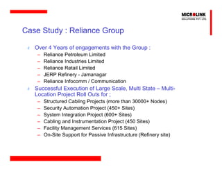 Case Study : Reliance Group

   Over 4 Years of engagements with the Group :
    –   Reliance Petroleum Limited
    –   Reliance Industries Limited
    –   Reliance Retail Limited
    –   JERP Refinery - Jamanagar
    –   Reliance Infocomm / Communication
   Successful Execution of Large Scale, Multi State – Multi-
   Location Project Roll Outs for ;
    –   Structured Cabling Projects (more than 30000+ Nodes)
    –   Security Automation Project (450+ Sites)
    –   System Integration Project (600+ Sites)
    –   Cabling and Instrumentation Project (450 Sites)
    –   Facility Management Services (615 Sites)
    –   On-Site Support for Passive Infrastructure (Refinery site)
 