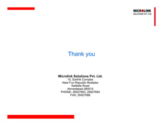 Thank you


Microlink Solutions Pvt. Ltd.
     10, Sarthik Complex
  Near Fun Republic Multiplex
         Sattelite Road
     Ahmedabad-380015
 PHONE: 26927683, 26927684
        FAX: 26927686
 