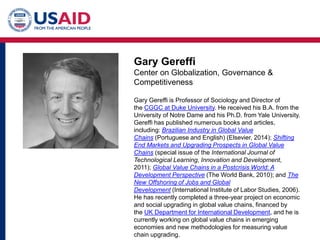 Gary Gereffi
Center on Globalization, Governance &
Competitiveness
Gary Gereffi is Professor of Sociology and Director of
the CGGC at Duke University. He received his B.A. from the
University of Notre Dame and his Ph.D. from Yale University.
Gereffi has published numerous books and articles,
including: Brazilian Industry in Global Value
Chains (Portuguese and English) (Elsevier, 2014); Shifting
End Markets and Upgrading Prospects in Global Value
Chains (special issue of the International Journal of
Technological Learning, Innovation and Development,
2011); Global Value Chains in a Postcrisis World: A
Development Perspective (The World Bank, 2010); and The
New Offshoring of Jobs and Global
Development (International Institute of Labor Studies, 2006).
He has recently completed a three-year project on economic
and social upgrading in global value chains, financed by
the UK Department for International Development, and he is
currently working on global value chains in emerging
economies and new methodologies for measuring value
chain upgrading.
 