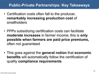 © 2015 CGGC, Duke University
21
Public-Private Partnerships: Key Takeaways
• Certification costs often fall to the producer,
remarkably increasing production cost of
smallholders
• PPPs subsidizing certification costs can facilitate
moderate increases in farmer income; this is only
possible when farmers are paid price premiums,
often not guaranteed
• This goes against the general notion that economic
benefits will automatically follow the certification of
quality compliance requirements
 