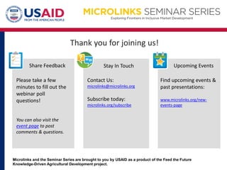 Thank you for joining us!
Microlinks and the Seminar Series are brought to you by USAID as a product of the Feed the Future
Knowledge-Driven Agricultural Development project.
Upcoming EventsShare Feedback Stay In Touch
Please take a few
minutes to fill out the
webinar poll
questions!
You can also visit the
event page to post
comments & questions.
Contact Us:
microlinks@microlinks.org
Subscribe today:
microlinks.org/subscribe
Find upcoming events &
past presentations:
www.microlinks.org/new-
events-page
 
