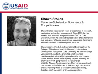 Shawn Stokes
Center on Globalization, Governance &
Competitiveness
Shawn Stokes has over ten years of experience in research,
evaluation, and project management. Since 2009, he has
worked as a research analyst with the CGGC at Duke
University, where he applies the global value chain framework
to a wide array of topics ranging from sustainable fisheries to
wetlands restoration and ecosystem services.
Shawn received his B.S. in International Business from the
College of Charleston, and his Master's in International
Development Policy from Duke University. As a Peace Corps
volunteer in Ecuador, he promoted small business
development of value-added products made from organic
coffee. He has written several policy papers, including an
analysis of youth gang violence in Panama for
USAID’s Alcance Positivo program. Much of his recent work
has focused on inefficiencies in food and agricultural value
chains, including those of Mexican wild caught shrimp,
Brazilian beef, Iowa corn, and Louisiana oysters.
 